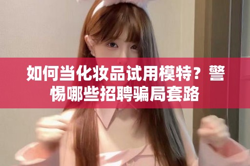 全国如何当化妆品试用模特？警惕哪些招聘骗局套路